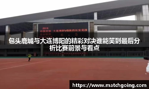 包头鹿城与大连博阳的精彩对决谁能笑到最后分析比赛前景与看点